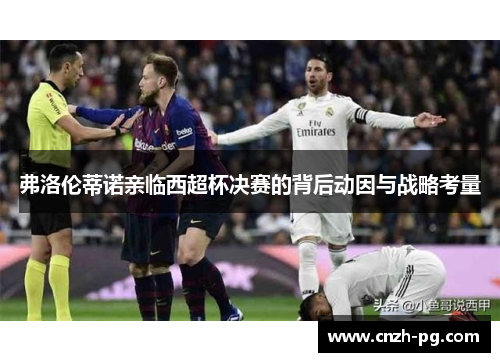 弗洛伦蒂诺亲临西超杯决赛的背后动因与战略考量