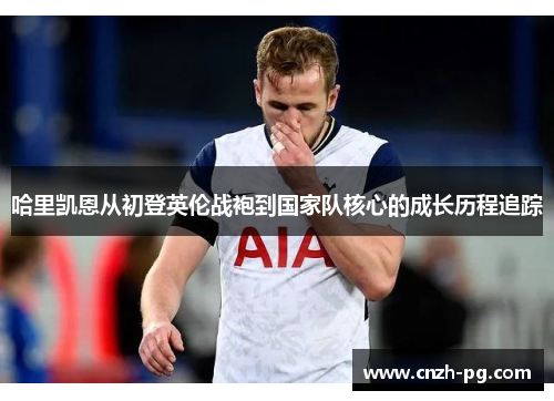 哈里凯恩从初登英伦战袍到国家队核心的成长历程追踪 哈里凯恩从初登英伦战袍到国家队核心的成长历程追踪