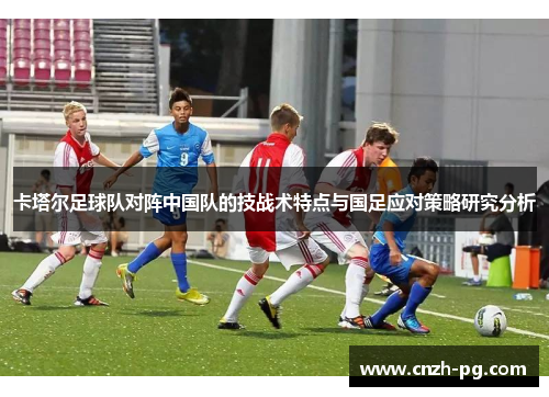卡塔尔足球队对阵中国队的技战术特点与国足应对策略研究分析