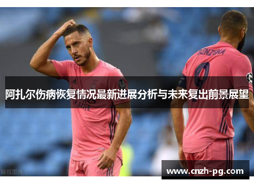 阿扎尔伤病恢复情况最新进展分析与未来复出前景展望 阿扎尔伤病恢复情况最新进展分析与未来复出前景展望