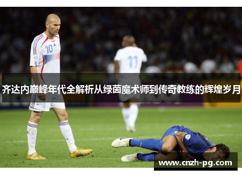 齐达内巅峰年代全解析从绿茵魔术师到传奇教练的辉煌岁月