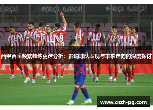 西甲赛季频繁教练更迭分析：影响球队表现与未来走向的深度探讨