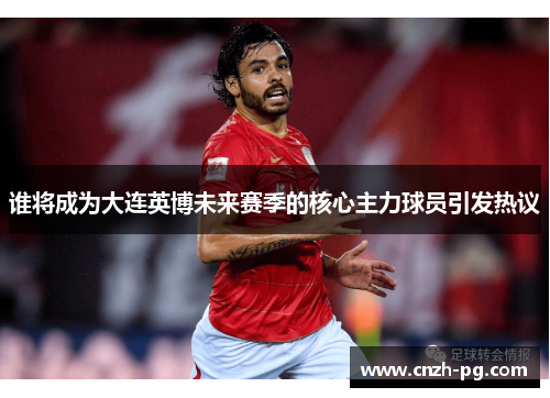 谁将成为大连英博未来赛季的核心主力球员引发热议