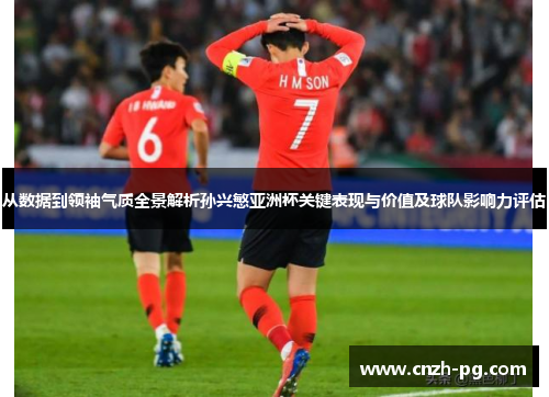 从数据到领袖气质全景解析孙兴慜亚洲杯关键表现与价值及球队影响力评估