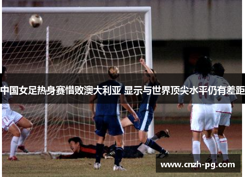 中国女足热身赛惜败澳大利亚 显示与世界顶尖水平仍有差距